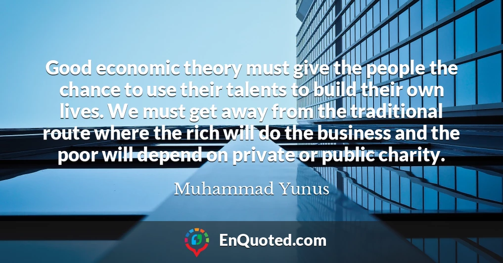 Good economic theory must give the people the chance to use their talents to build their own lives. We must get away from the traditional route where the rich will do the business and the poor will depend on private or public charity.