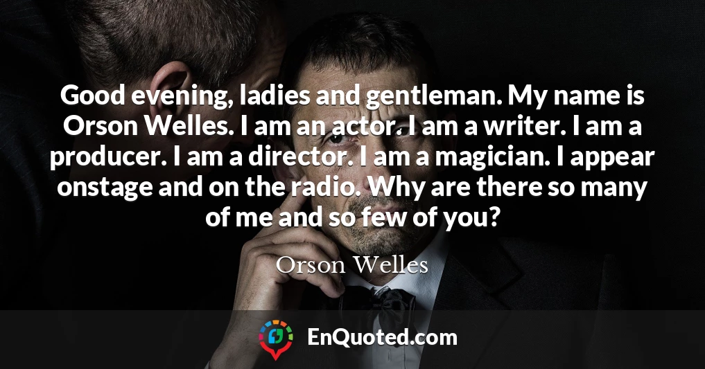 Good evening, ladies and gentleman. My name is Orson Welles. I am an actor. I am a writer. I am a producer. I am a director. I am a magician. I appear onstage and on the radio. Why are there so many of me and so few of you?