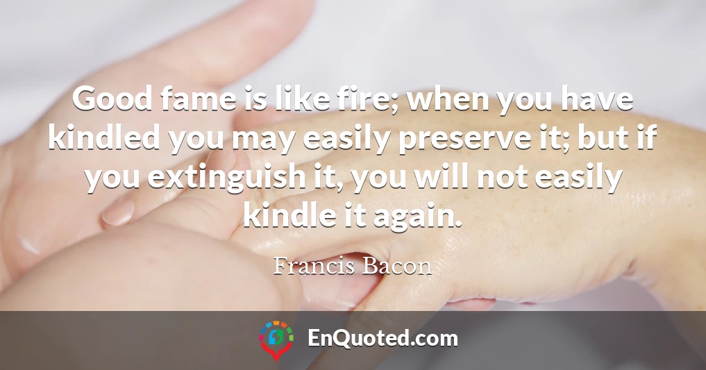 Good fame is like fire; when you have kindled you may easily preserve it; but if you extinguish it, you will not easily kindle it again.