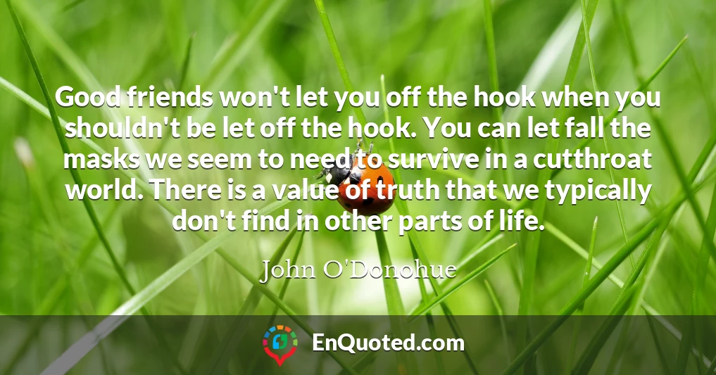 Good friends won't let you off the hook when you shouldn't be let off the hook. You can let fall the masks we seem to need to survive in a cutthroat world. There is a value of truth that we typically don't find in other parts of life.