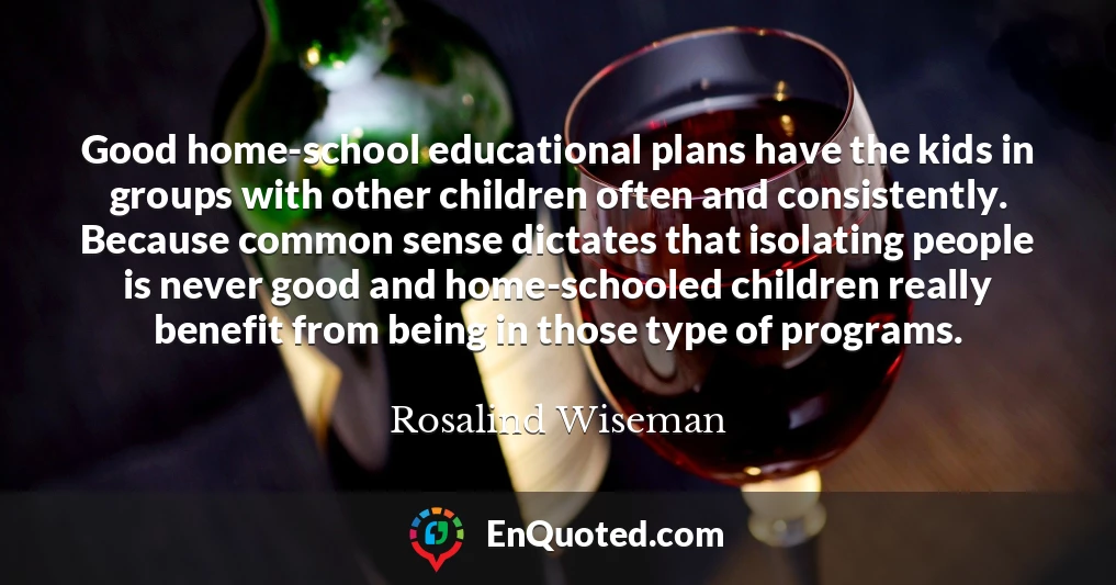 Good home-school educational plans have the kids in groups with other children often and consistently. Because common sense dictates that isolating people is never good and home-schooled children really benefit from being in those type of programs.