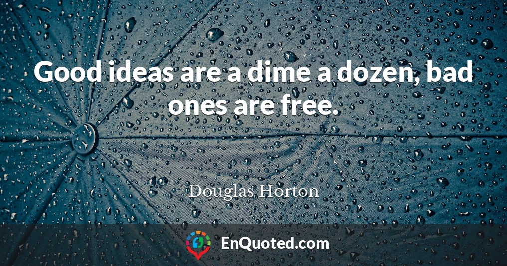 Good ideas are a dime a dozen, bad ones are free.
