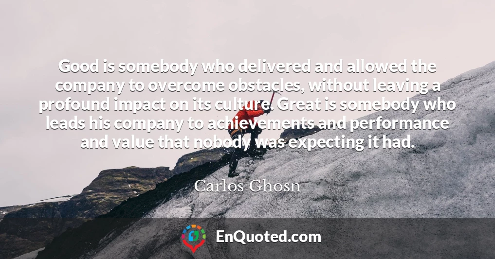 Good is somebody who delivered and allowed the company to overcome obstacles, without leaving a profound impact on its culture. Great is somebody who leads his company to achievements and performance and value that nobody was expecting it had.