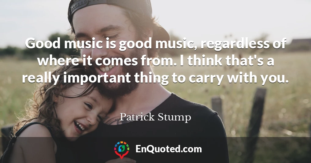 Good music is good music, regardless of where it comes from. I think that's a really important thing to carry with you.