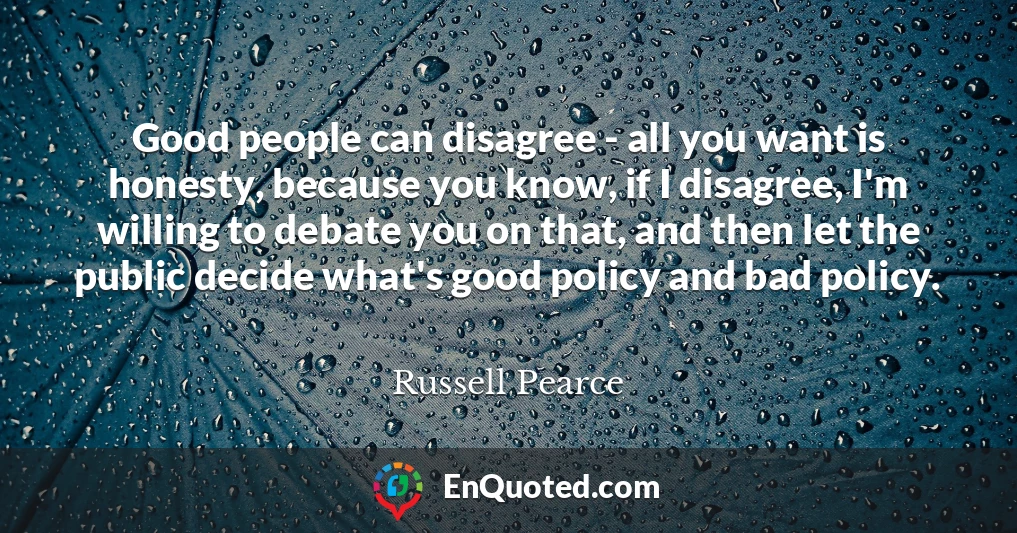 Good people can disagree - all you want is honesty, because you know, if I disagree, I'm willing to debate you on that, and then let the public decide what's good policy and bad policy.