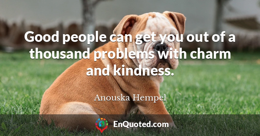 Good people can get you out of a thousand problems with charm and kindness.