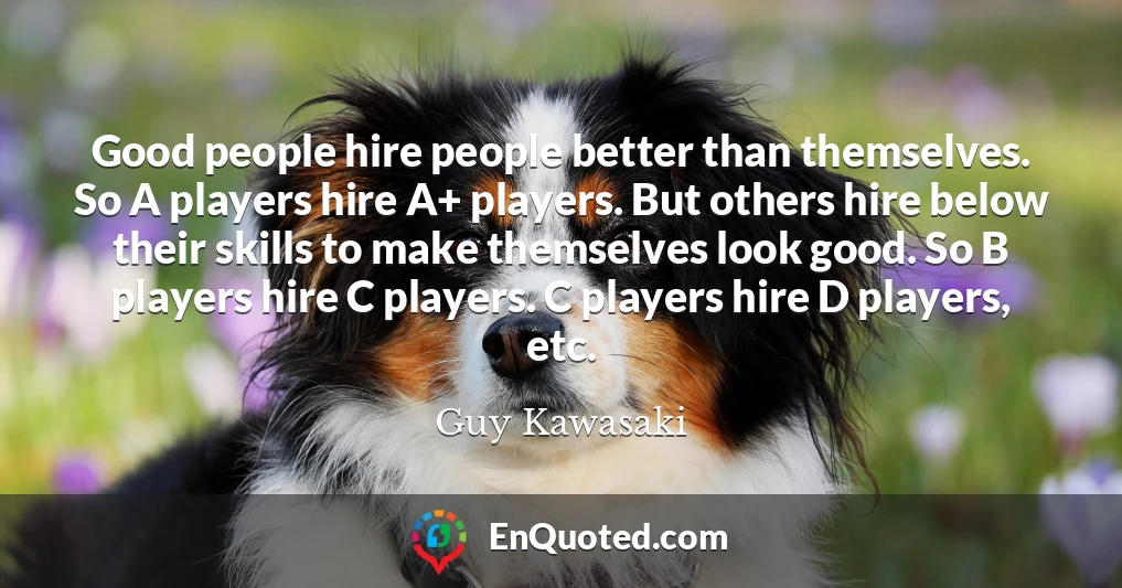 Good people hire people better than themselves. So A players hire A+ players. But others hire below their skills to make themselves look good. So B players hire C players. C players hire D players, etc.