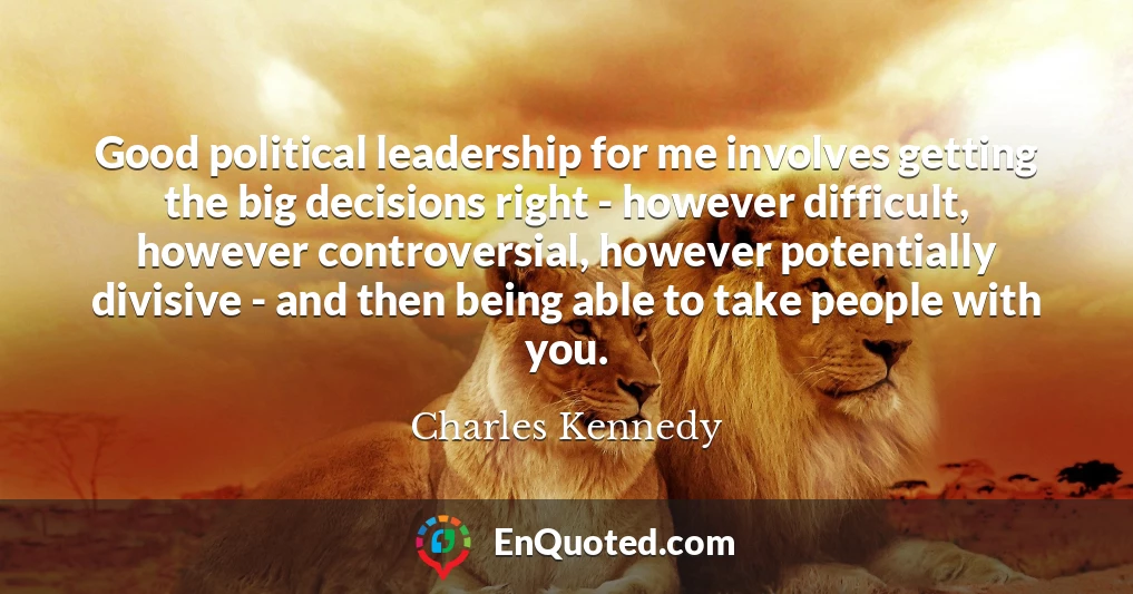 Good political leadership for me involves getting the big decisions right - however difficult, however controversial, however potentially divisive - and then being able to take people with you.