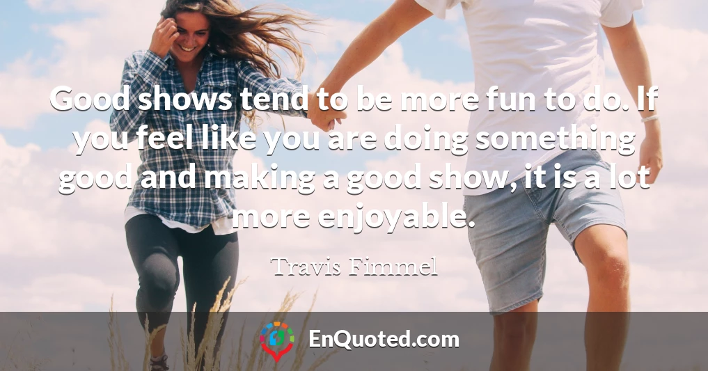Good shows tend to be more fun to do. If you feel like you are doing something good and making a good show, it is a lot more enjoyable.