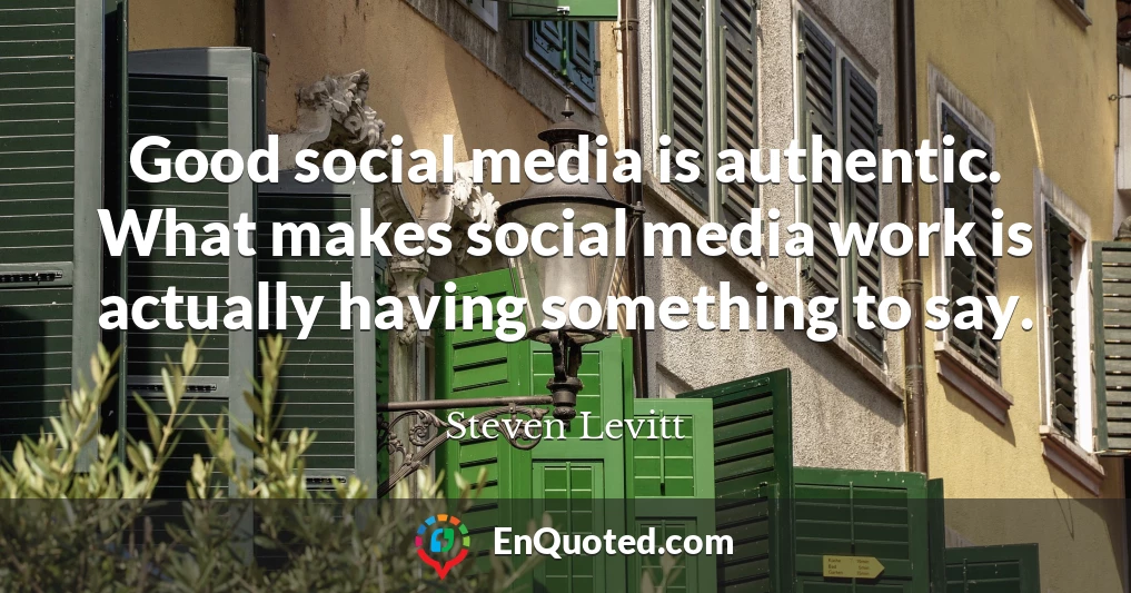 Good social media is authentic. What makes social media work is actually having something to say.