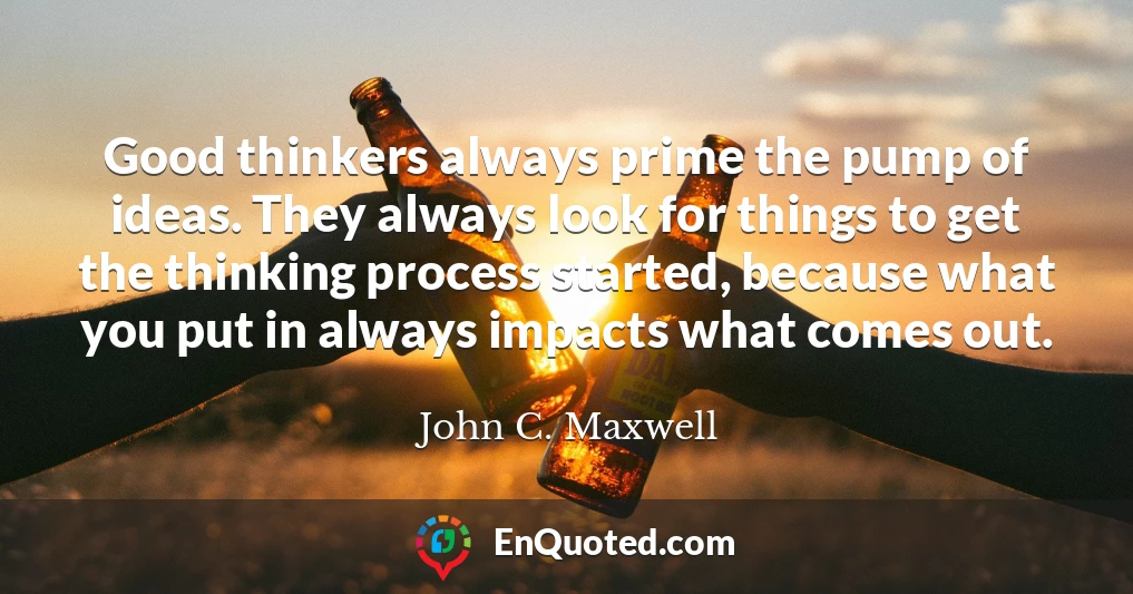Good thinkers always prime the pump of ideas. They always look for things to get the thinking process started, because what you put in always impacts what comes out.