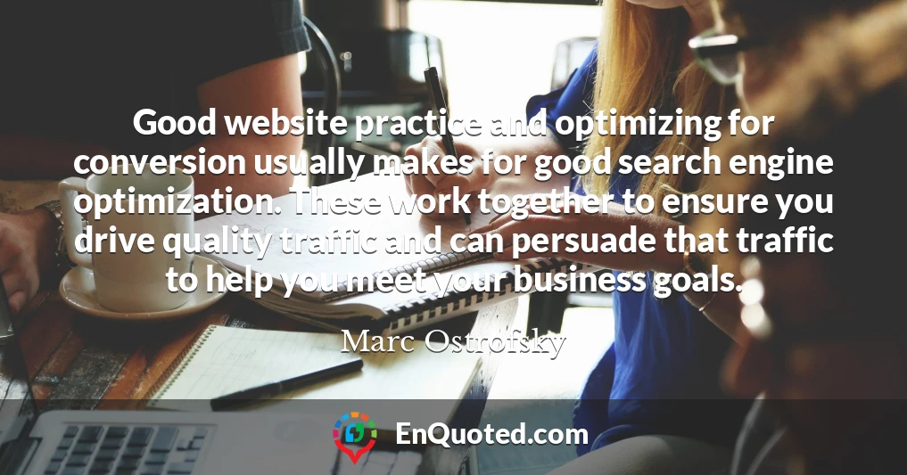 Good website practice and optimizing for conversion usually makes for good search engine optimization. These work together to ensure you drive quality traffic and can persuade that traffic to help you meet your business goals.