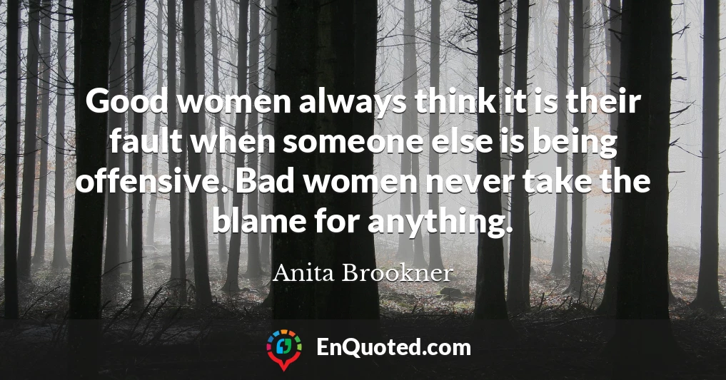 Good women always think it is their fault when someone else is being offensive. Bad women never take the blame for anything.