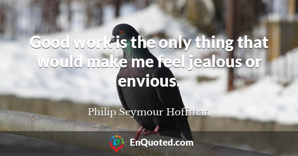 Good work is the only thing that would make me feel jealous or envious.
