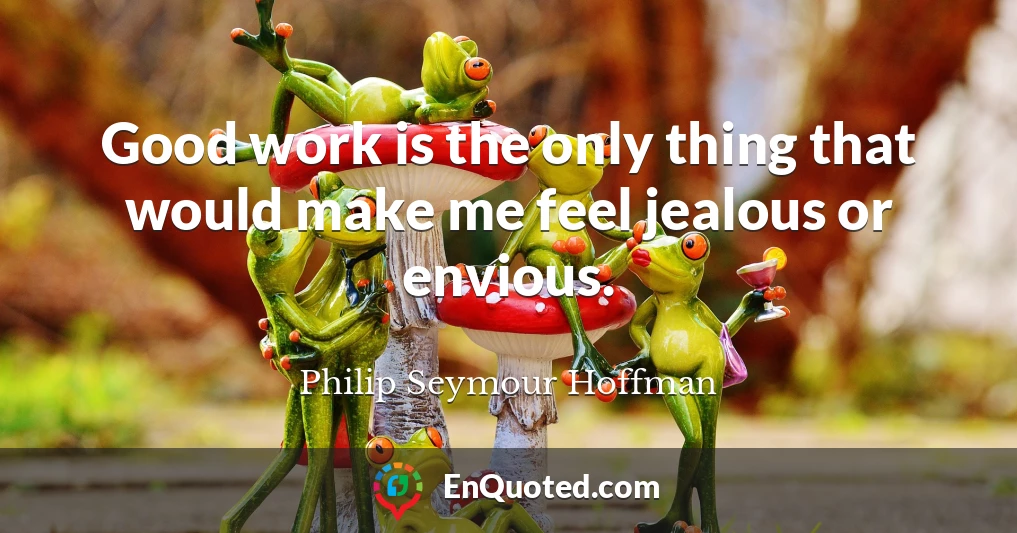 Good work is the only thing that would make me feel jealous or envious.