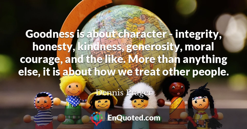 Goodness is about character - integrity, honesty, kindness, generosity, moral courage, and the like. More than anything else, it is about how we treat other people.