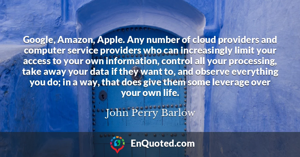 Google, Amazon, Apple. Any number of cloud providers and computer service providers who can increasingly limit your access to your own information, control all your processing, take away your data if they want to, and observe everything you do; in a way, that does give them some leverage over your own life.