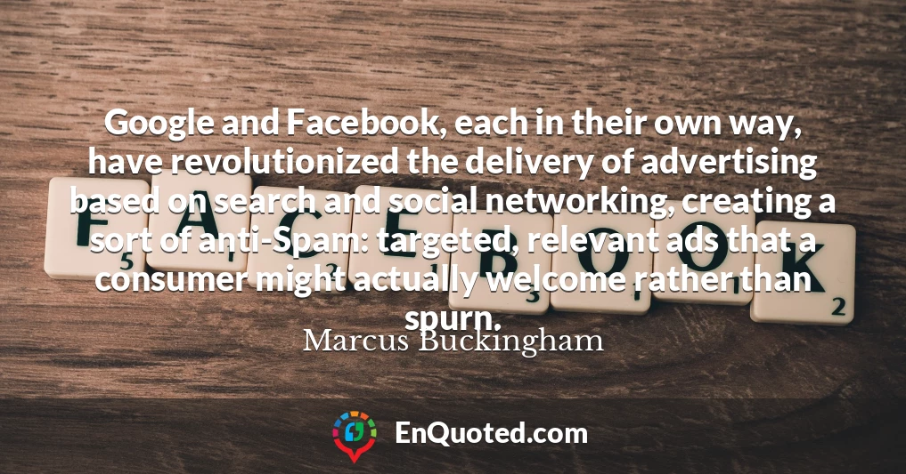 Google and Facebook, each in their own way, have revolutionized the delivery of advertising based on search and social networking, creating a sort of anti-Spam: targeted, relevant ads that a consumer might actually welcome rather than spurn.