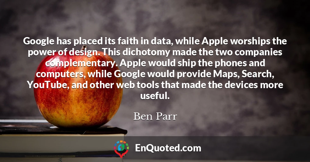 Google has placed its faith in data, while Apple worships the power of design. This dichotomy made the two companies complementary. Apple would ship the phones and computers, while Google would provide Maps, Search, YouTube, and other web tools that made the devices more useful.