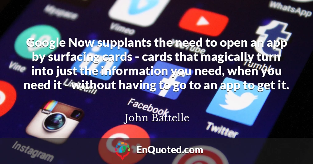 Google Now supplants the need to open an app by surfacing cards - cards that magically turn into just the information you need, when you need it - without having to go to an app to get it.