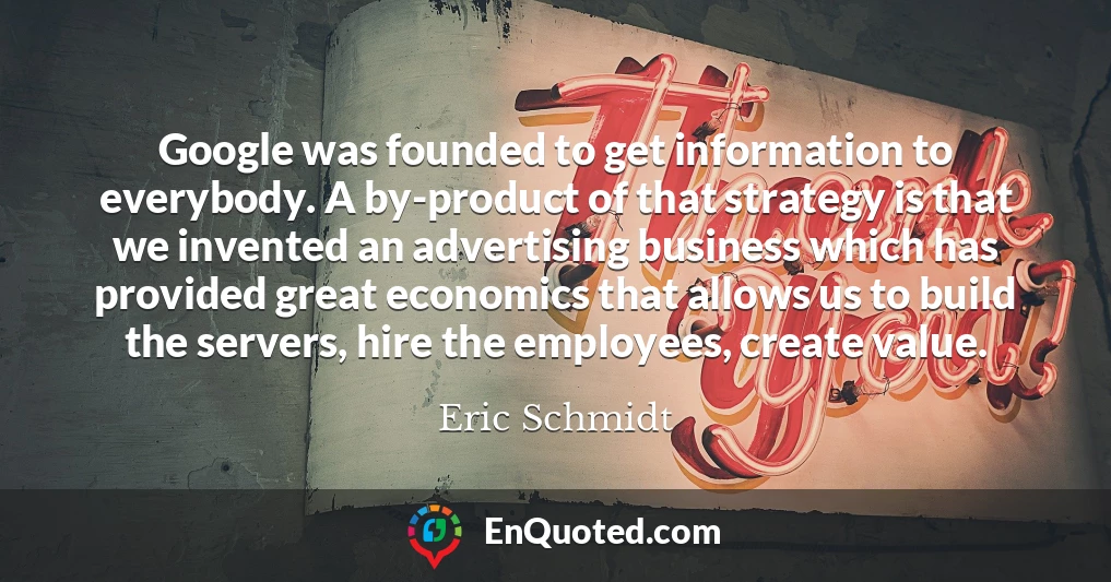 Google was founded to get information to everybody. A by-product of that strategy is that we invented an advertising business which has provided great economics that allows us to build the servers, hire the employees, create value.