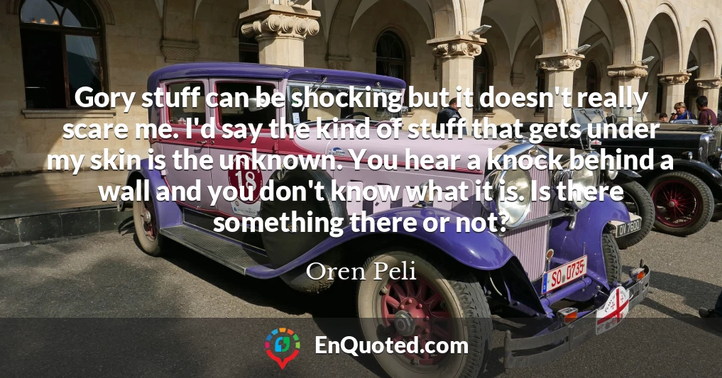 Gory stuff can be shocking but it doesn't really scare me. I'd say the kind of stuff that gets under my skin is the unknown. You hear a knock behind a wall and you don't know what it is. Is there something there or not?