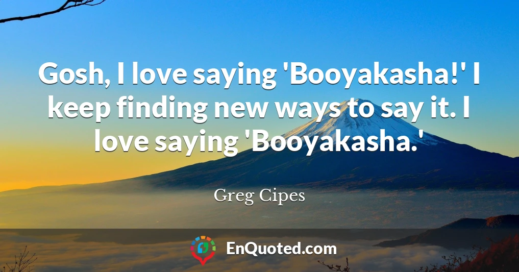 Gosh, I love saying 'Booyakasha!' I keep finding new ways to say it. I love saying 'Booyakasha.'