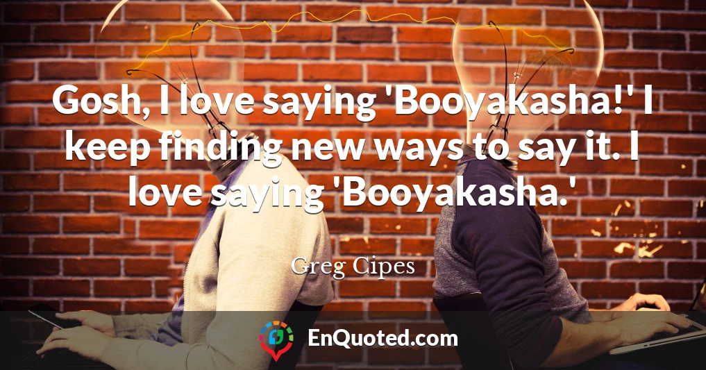 Gosh, I love saying 'Booyakasha!' I keep finding new ways to say it. I love saying 'Booyakasha.'