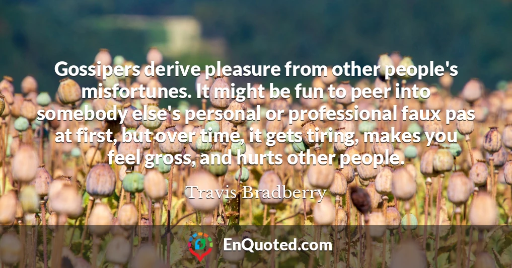 Gossipers derive pleasure from other people's misfortunes. It might be fun to peer into somebody else's personal or professional faux pas at first, but over time, it gets tiring, makes you feel gross, and hurts other people.