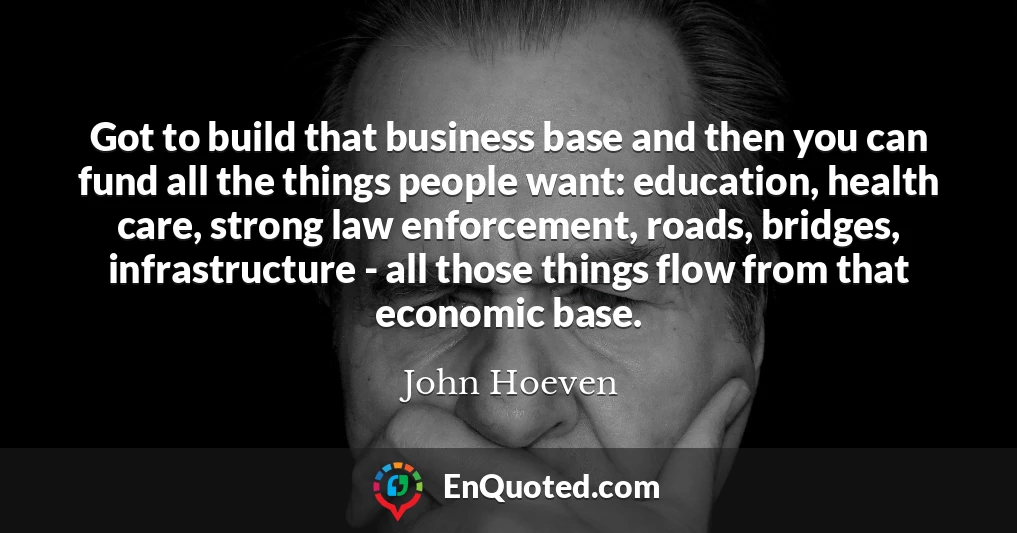 Got to build that business base and then you can fund all the things people want: education, health care, strong law enforcement, roads, bridges, infrastructure - all those things flow from that economic base.