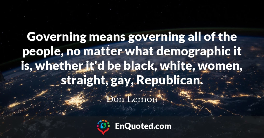 Governing means governing all of the people, no matter what demographic it is, whether it'd be black, white, women, straight, gay, Republican.