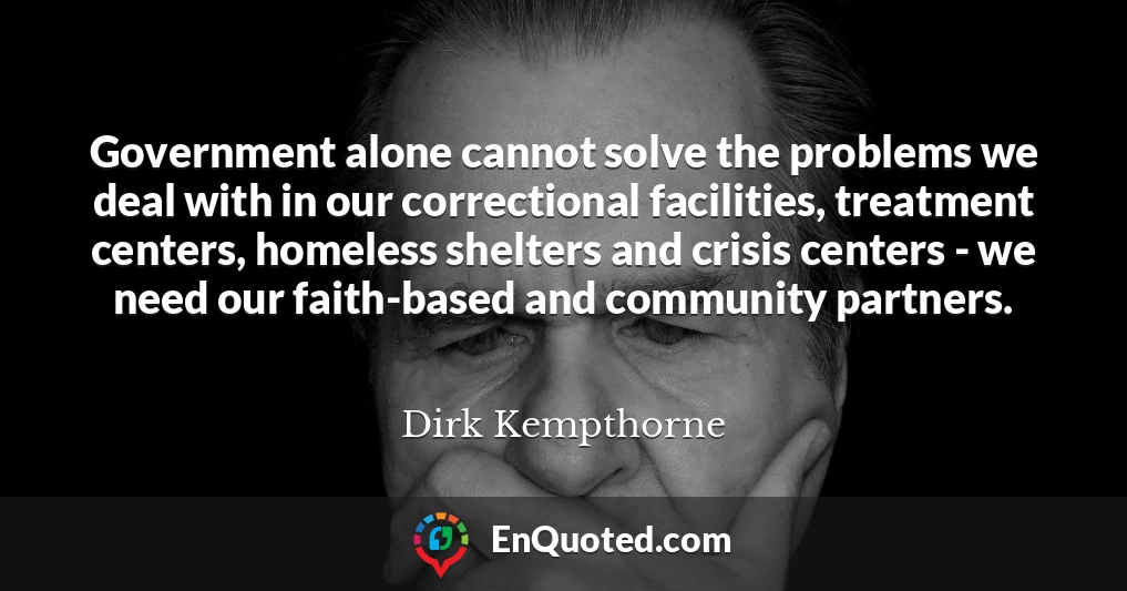 Government alone cannot solve the problems we deal with in our correctional facilities, treatment centers, homeless shelters and crisis centers - we need our faith-based and community partners.