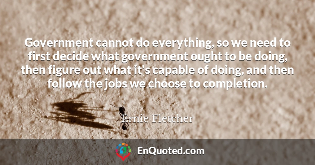 Government cannot do everything, so we need to first decide what government ought to be doing, then figure out what it's capable of doing, and then follow the jobs we choose to completion.