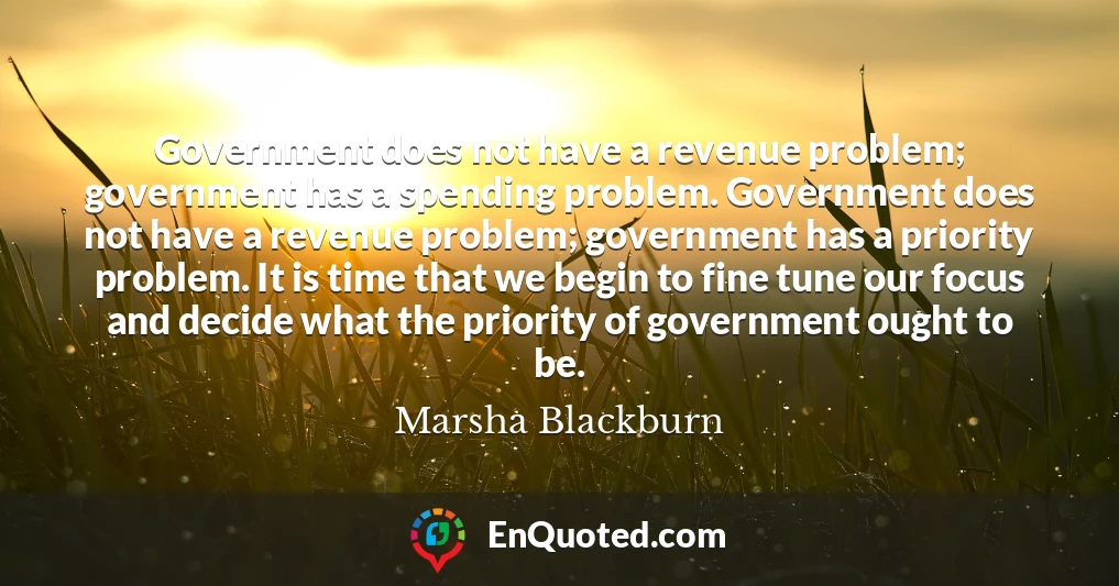 Government does not have a revenue problem; government has a spending problem. Government does not have a revenue problem; government has a priority problem. It is time that we begin to fine tune our focus and decide what the priority of government ought to be.