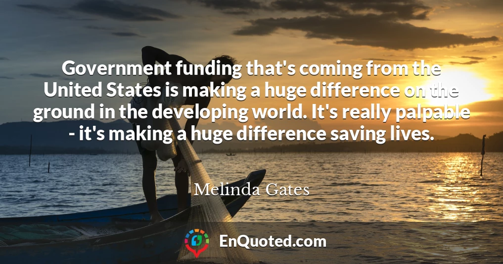 Government funding that's coming from the United States is making a huge difference on the ground in the developing world. It's really palpable - it's making a huge difference saving lives.