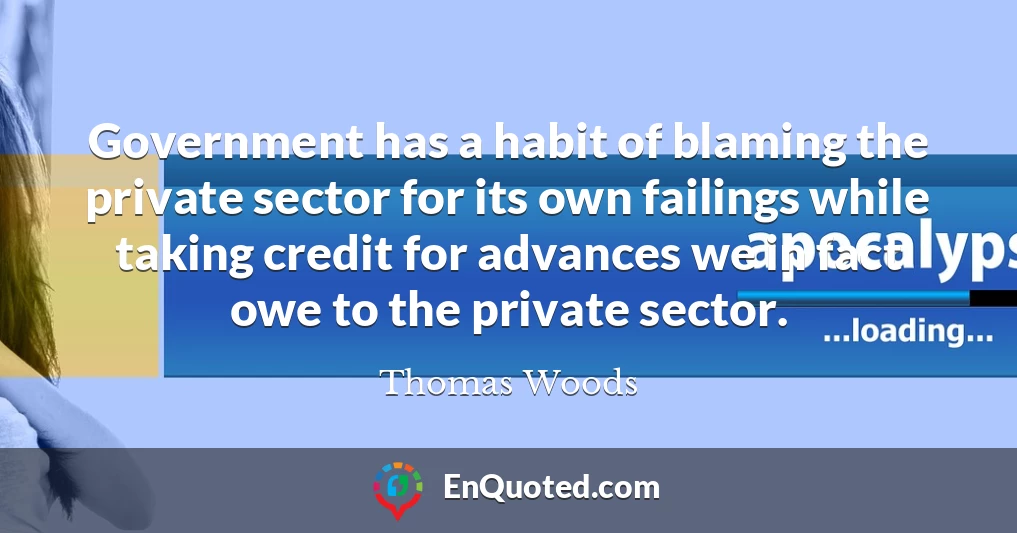 Government has a habit of blaming the private sector for its own failings while taking credit for advances we in fact owe to the private sector.
