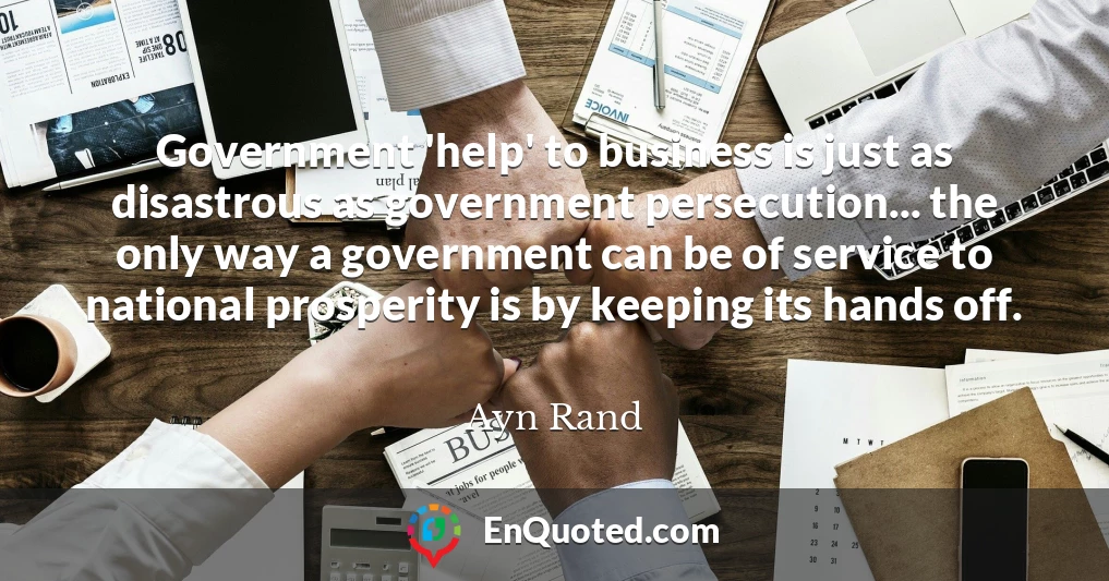 Government 'help' to business is just as disastrous as government persecution... the only way a government can be of service to national prosperity is by keeping its hands off.