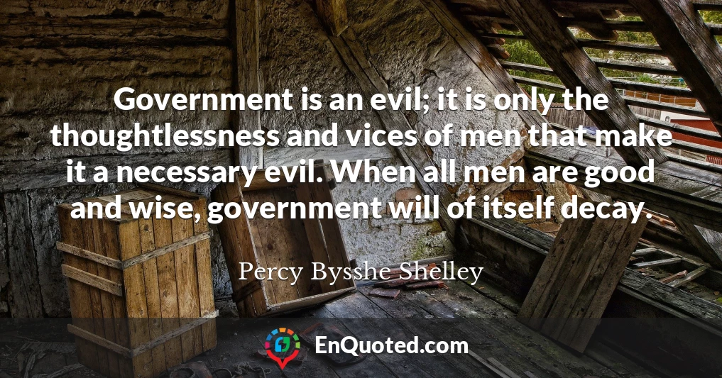 Government is an evil; it is only the thoughtlessness and vices of men that make it a necessary evil. When all men are good and wise, government will of itself decay.