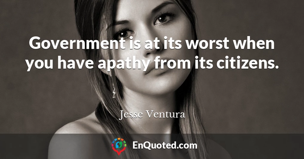 Government is at its worst when you have apathy from its citizens.