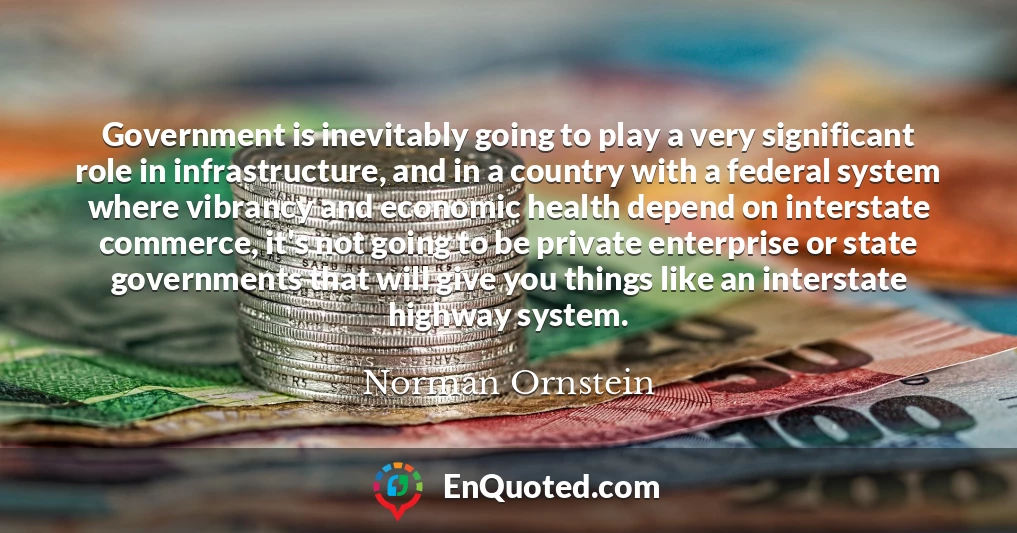 Government is inevitably going to play a very significant role in infrastructure, and in a country with a federal system where vibrancy and economic health depend on interstate commerce, it's not going to be private enterprise or state governments that will give you things like an interstate highway system.