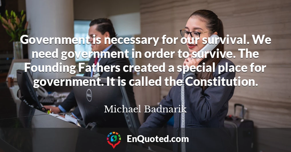 Government is necessary for our survival. We need government in order to survive. The Founding Fathers created a special place for government. It is called the Constitution.