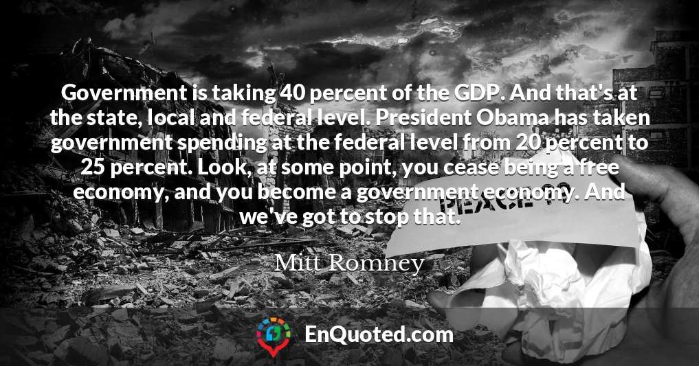 Government is taking 40 percent of the GDP. And that's at the state, local and federal level. President Obama has taken government spending at the federal level from 20 percent to 25 percent. Look, at some point, you cease being a free economy, and you become a government economy. And we've got to stop that.