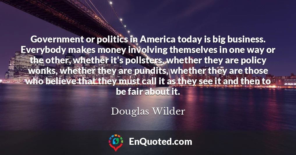 Government or politics in America today is big business. Everybody makes money involving themselves in one way or the other, whether it's pollsters, whether they are policy wonks, whether they are pundits, whether they are those who believe that they must call it as they see it and then to be fair about it.