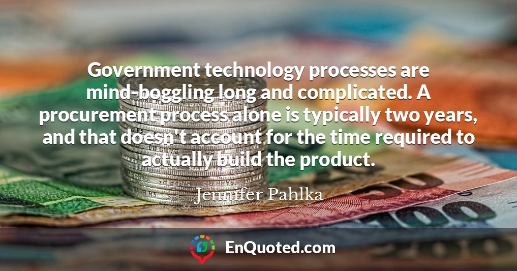 Government technology processes are mind-boggling long and complicated. A procurement process alone is typically two years, and that doesn't account for the time required to actually build the product.