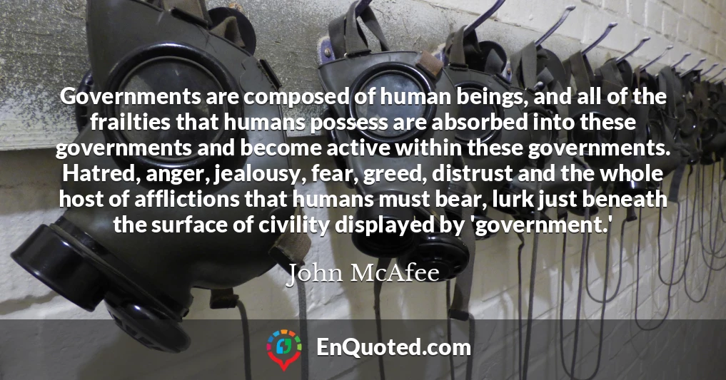 Governments are composed of human beings, and all of the frailties that humans possess are absorbed into these governments and become active within these governments. Hatred, anger, jealousy, fear, greed, distrust and the whole host of afflictions that humans must bear, lurk just beneath the surface of civility displayed by 'government.'