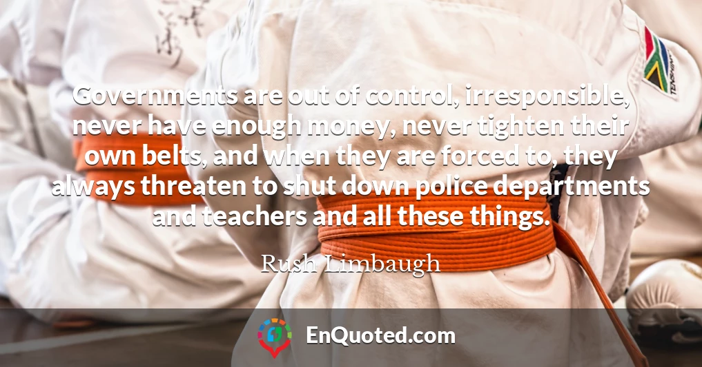 Governments are out of control, irresponsible, never have enough money, never tighten their own belts, and when they are forced to, they always threaten to shut down police departments and teachers and all these things.