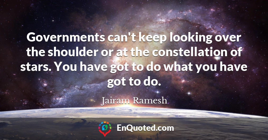 Governments can't keep looking over the shoulder or at the constellation of stars. You have got to do what you have got to do.
