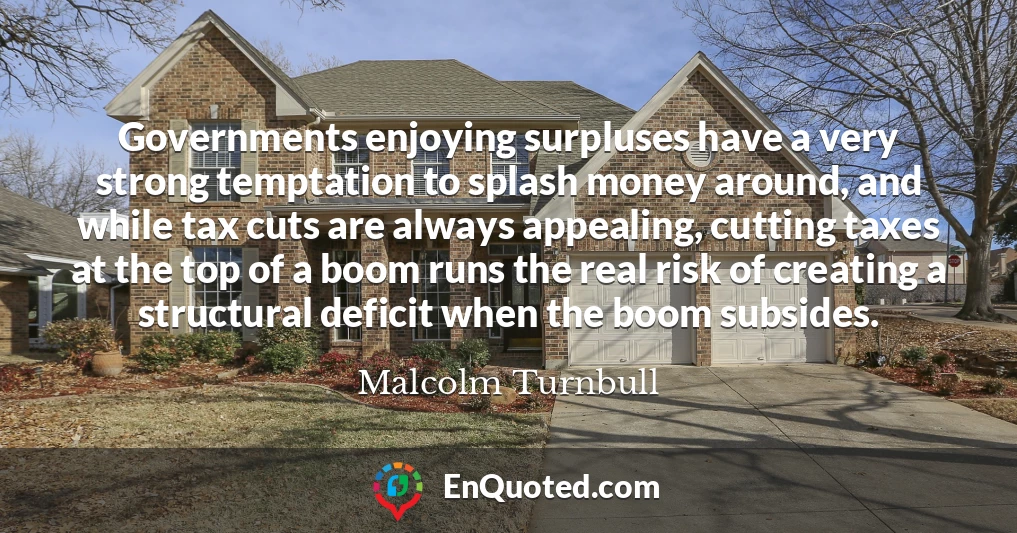 Governments enjoying surpluses have a very strong temptation to splash money around, and while tax cuts are always appealing, cutting taxes at the top of a boom runs the real risk of creating a structural deficit when the boom subsides.