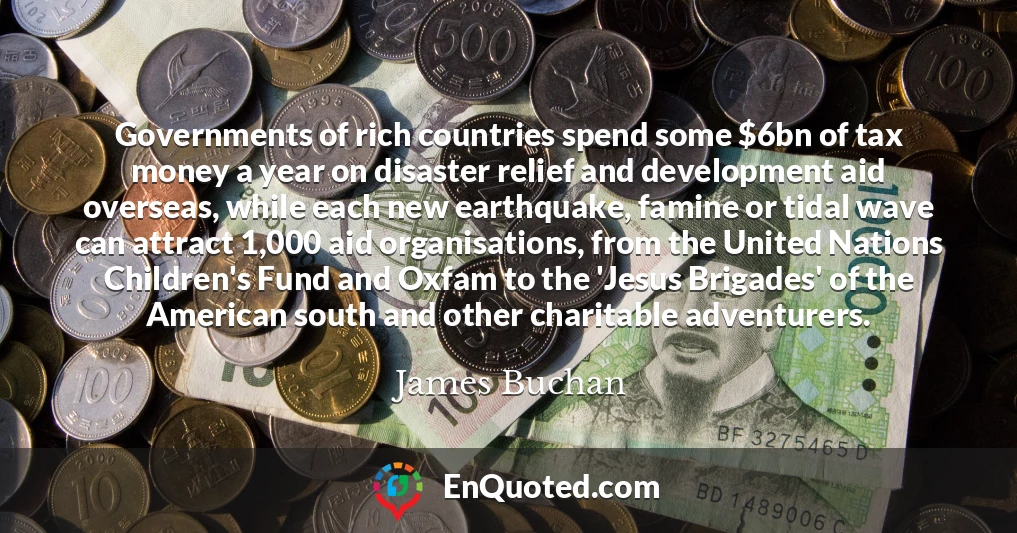 Governments of rich countries spend some $6bn of tax money a year on disaster relief and development aid overseas, while each new earthquake, famine or tidal wave can attract 1,000 aid organisations, from the United Nations Children's Fund and Oxfam to the 'Jesus Brigades' of the American south and other charitable adventurers.