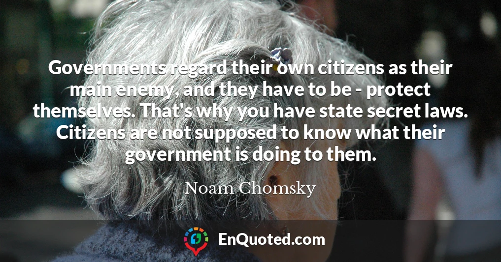 Governments regard their own citizens as their main enemy, and they have to be - protect themselves. That's why you have state secret laws. Citizens are not supposed to know what their government is doing to them.